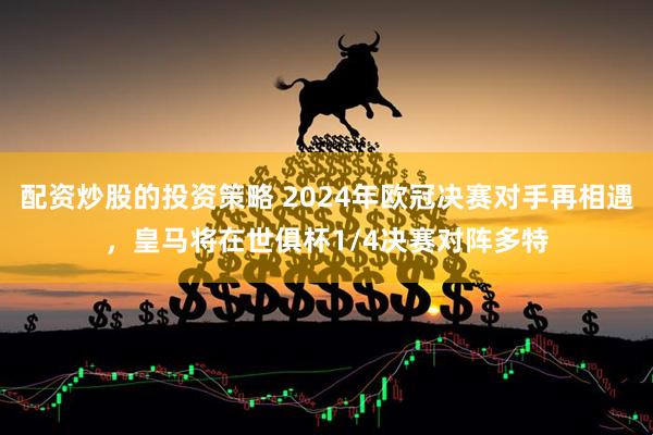 配资炒股的投资策略 2024年欧冠决赛对手再相遇，皇马将在世俱杯1/4决赛对阵多特