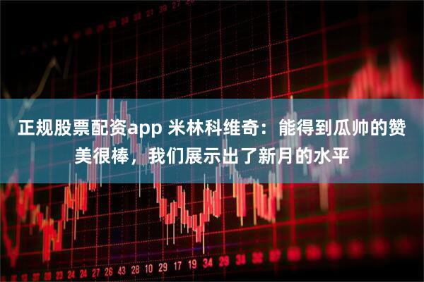 正规股票配资app 米林科维奇：能得到瓜帅的赞美很棒，我们展示出了新月的水平
