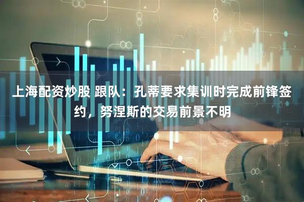 上海配资炒股 跟队：孔蒂要求集训时完成前锋签约，努涅斯的交易前景不明