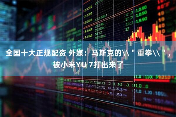 全国十大正规配资 外媒：马斯克的\＂重拳\＂，被小米YU 7打出来了