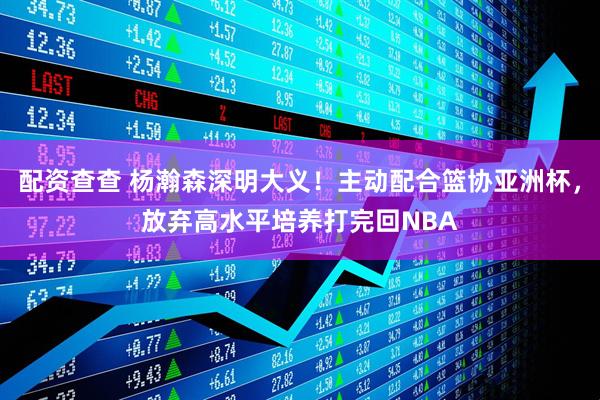 配资查查 杨瀚森深明大义！主动配合篮协亚洲杯，放弃高水平培养打完回NBA