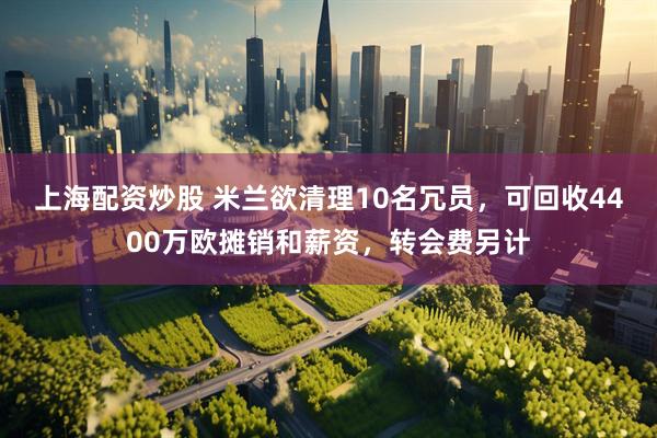 上海配资炒股 米兰欲清理10名冗员，可回收4400万欧摊销和薪资，转会费另计