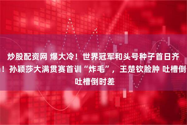 炒股配资网 爆大冷！世界冠军和头号种子首日齐出局！孙颖莎大满贯赛首训“炸毛”，王楚钦脸肿 吐槽倒时差