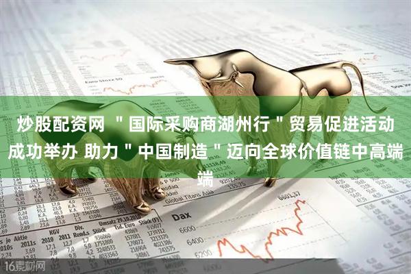 炒股配资网 ＂国际采购商湖州行＂贸易促进活动成功举办 助力＂中国制造＂迈向全球价值链中高端