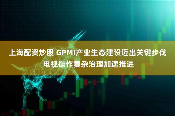 上海配资炒股 GPMI产业生态建设迈出关键步伐 电视操作复杂治理加速推进