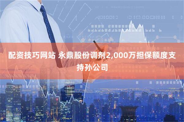 配资技巧网站 永鼎股份调剂2,000万担保额度支持孙公司