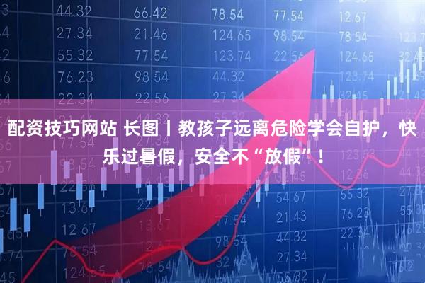 配资技巧网站 长图丨教孩子远离危险学会自护，快乐过暑假，安全不“放假”！