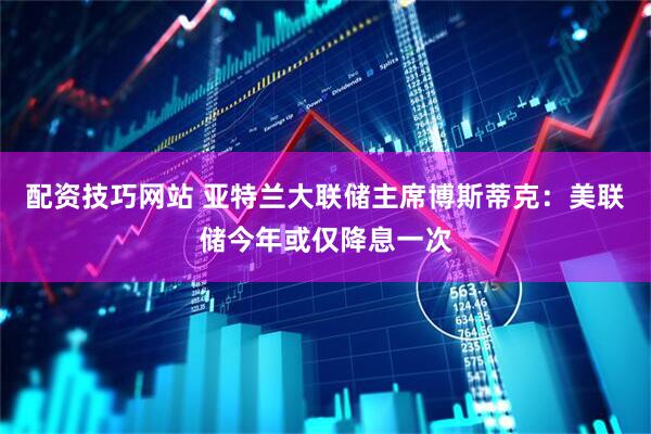 配资技巧网站 亚特兰大联储主席博斯蒂克：美联储今年或仅降息一次