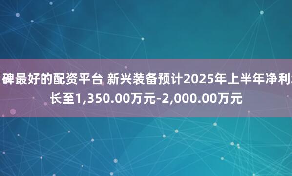 口碑最好的配资平台 新兴装备预计2025年上半年净利增长至1,350.00万元-2,000.00万元