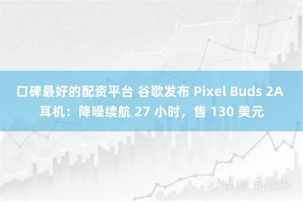 口碑最好的配资平台 谷歌发布 Pixel Buds 2A 耳机：降噪续航 27 小时，售 130 美元