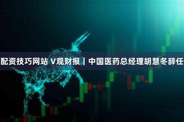 配资技巧网站 V观财报｜中国医药总经理胡慧冬辞任