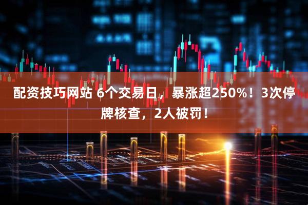 配资技巧网站 6个交易日，暴涨超250%！3次停牌核查，2人被罚！