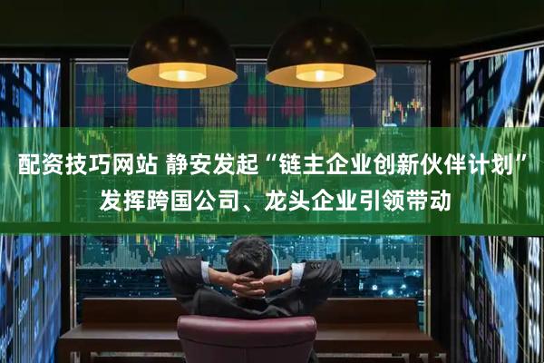 配资技巧网站 静安发起“链主企业创新伙伴计划” 发挥跨国公司、龙头企业引领带动
