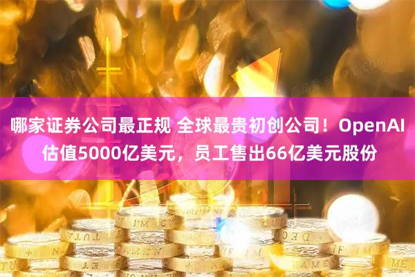 哪家证券公司最正规 全球最贵初创公司！OpenAI 估值5000亿美元，员工售出66亿美元股份