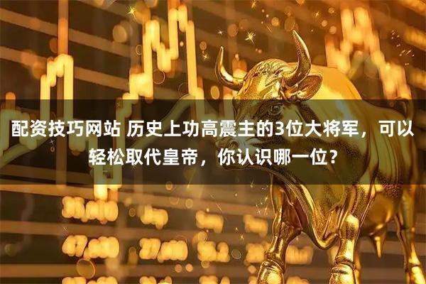 配资技巧网站 历史上功高震主的3位大将军，可以轻松取代皇帝，你认识哪一位？