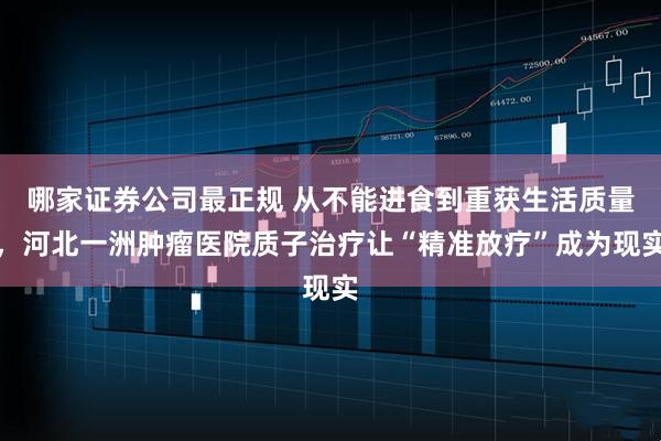 哪家证券公司最正规 从不能进食到重获生活质量，河北一洲肿瘤医院质子治疗让“精准放疗”成为现实