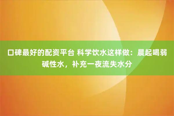 口碑最好的配资平台 科学饮水这样做：晨起喝弱碱性水，补充一夜流失水分
